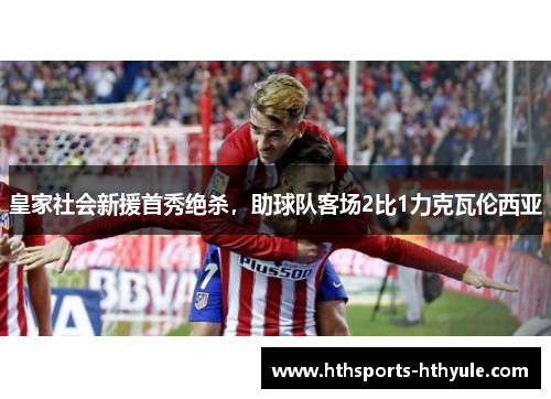 皇家社会新援首秀绝杀，助球队客场2比1力克瓦伦西亚